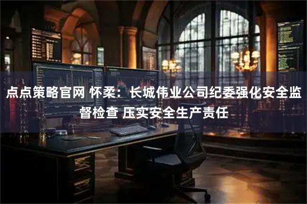 点点策略官网 怀柔:长城伟业公司纪委强化安全监督检查 压实安全生产责任