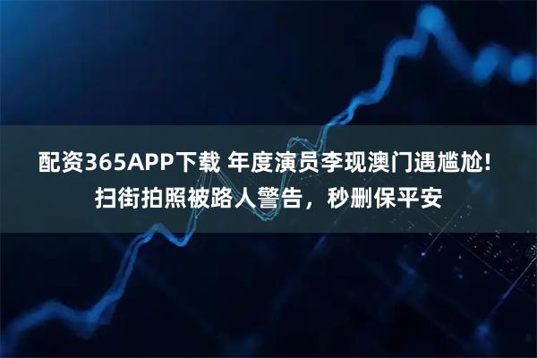 配资365APP下载 年度演员李现澳门遇尴尬! 扫街拍照被路人警告,秒删保平安