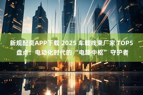 新规配资APP下载 2025 车载线束厂家 TOP5 盘点：电动化时代的 “电路中枢” 守护者