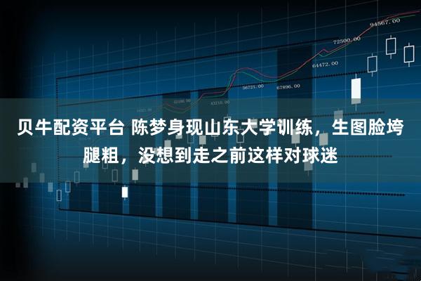 贝牛配资平台 陈梦身现山东大学训练,生图脸垮腿粗,没想到走之前这样对球迷