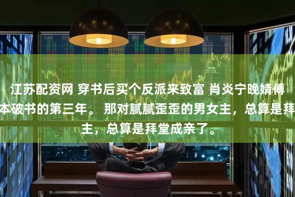 江苏配资网 穿书后买个反派来致富 肖炎宁晚婧傅宴 穿进这本破书的第三年。 那对腻腻歪歪的男女主，总算是拜堂成亲了。