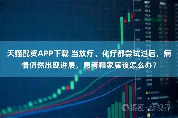 天猫配资APP下载 当放疗、化疗都尝试过后，病情仍然出现进展，患者和家属该怎么办？