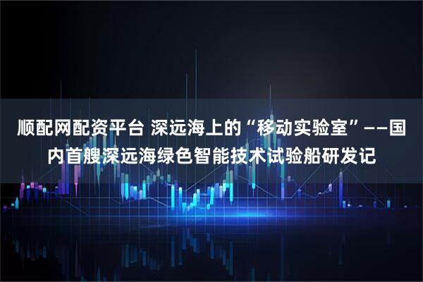 顺配网配资平台 深远海上的“移动实验室”——国内首艘深远海绿色智能技术试验船研发记