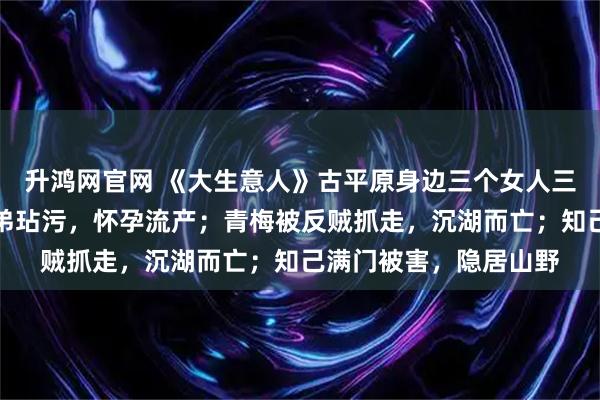 升鸿网官网 《大生意人》古平原身边三个女人三种下场，妻子被好兄弟玷污，怀孕流产；青梅被反贼抓走，沉湖而亡；知己满门被害，隐居山野