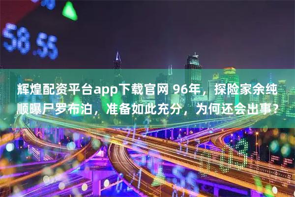 辉煌配资平台app下载官网 96年，探险家余纯顺曝尸罗布泊，准备如此充分，为何还会出事？