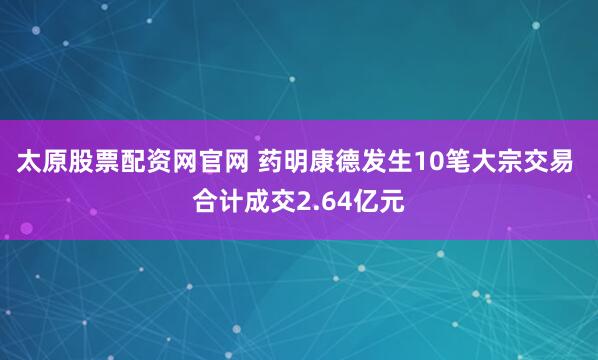 太原股票配资网官网 药明康德发生10笔大宗交易 合计成交2.64亿元