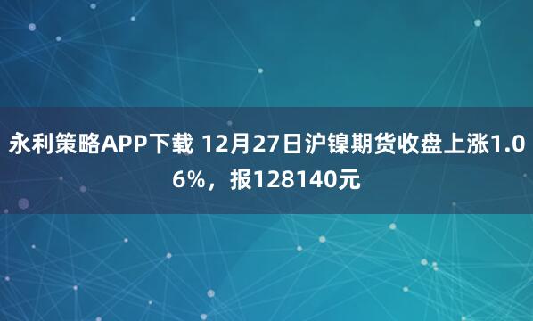 永利策略APP下载 12月27日沪镍期货收盘上涨1.06%,报128140元