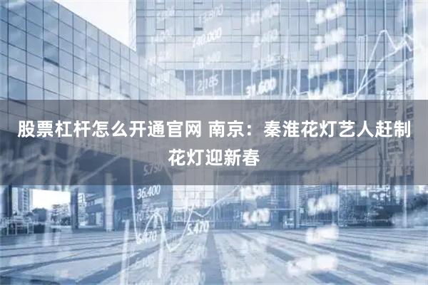 股票杠杆怎么开通官网 南京：秦淮花灯艺人赶制花灯迎新春