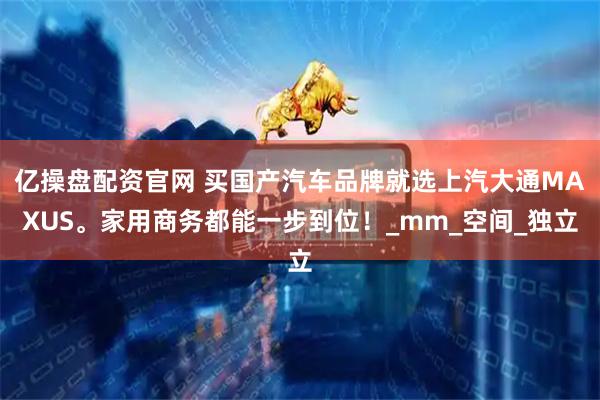 亿操盘配资官网 买国产汽车品牌就选上汽大通MAXUS。家用商务都能一步到位！_mm_空间_独立