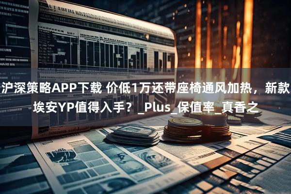 沪深策略APP下载 价低1万还带座椅通风加热，新款埃安YP值得入手？_Plus_保值率_真香之