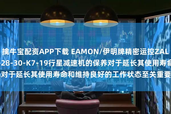 擒牛宝配资APP下载 EAMON/伊明牌精密运控ZAL-090-15-16-20-25-28-30-K7-19行星减速机的保养对于延长其使用寿命和维持良好的工作状态至关重要_检查_润滑油_进行