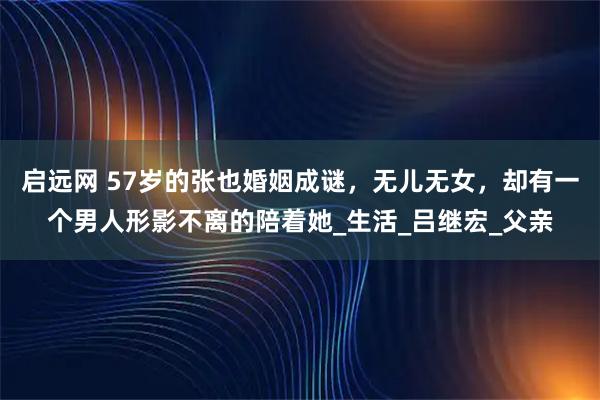 启远网 57岁的张也婚姻成谜，无儿无女，却有一个男人形影不离的陪着她_生活_吕继宏_父亲