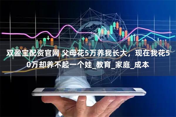 双盈宝配资官网 父母花5万养我长大，现在我花50万却养不起一个娃_教育_家庭_成本