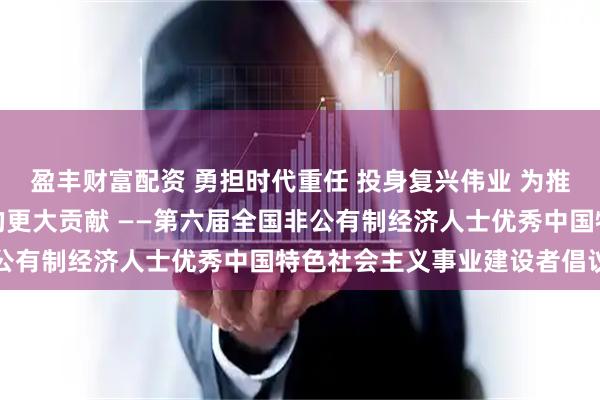 盈丰财富配资 勇担时代重任 投身复兴伟业 为推进中国式现代化作出新的更大贡献 ——第六届全国非公有制经济人士优秀中国特色社会主义事业建设者倡议书