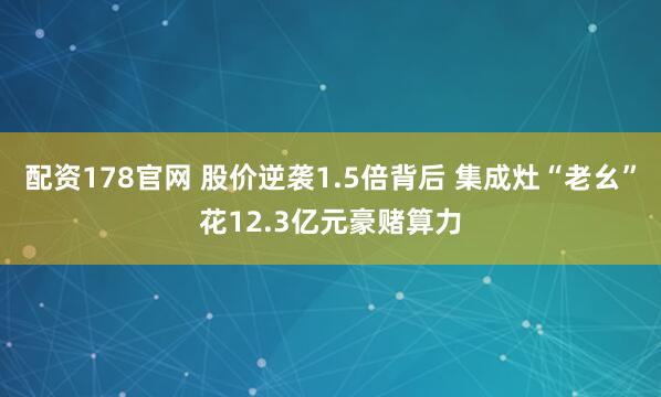 配资178官网 股价逆袭1.5倍背后 集成灶“老幺”花12.3亿元豪赌算力