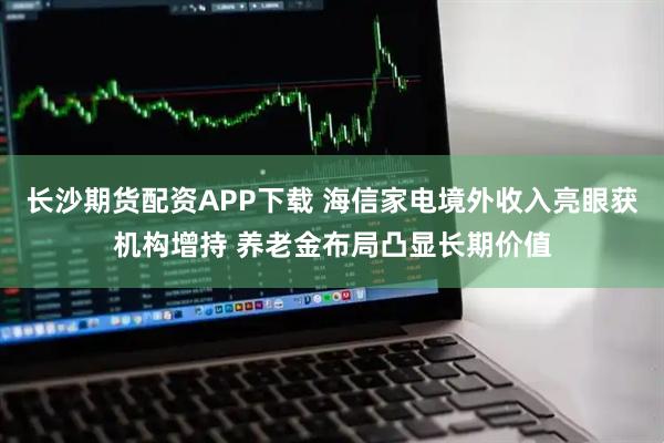 长沙期货配资APP下载 海信家电境外收入亮眼获机构增持 养老金布局凸显长期价值