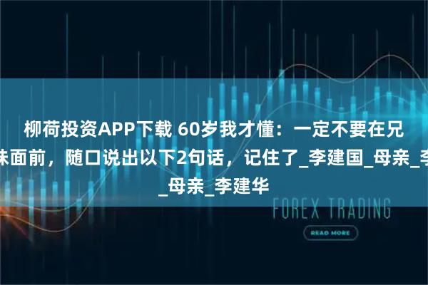柳荷投资APP下载 60岁我才懂：一定不要在兄弟姐妹面前，随口说出以下2句话，记住了_李建国_母亲_李建华