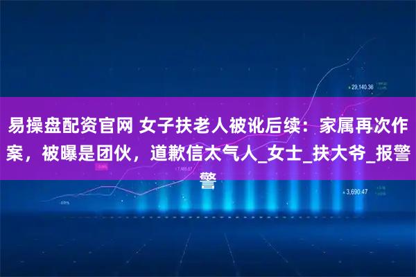 易操盘配资官网 女子扶老人被讹后续：家属再次作案，被曝是团伙，道歉信太气人_女士_扶大爷_报警