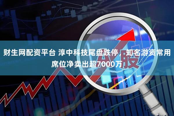 财生网配资平台 淳中科技尾盘跌停，知名游资常用席位净卖出超7000万
