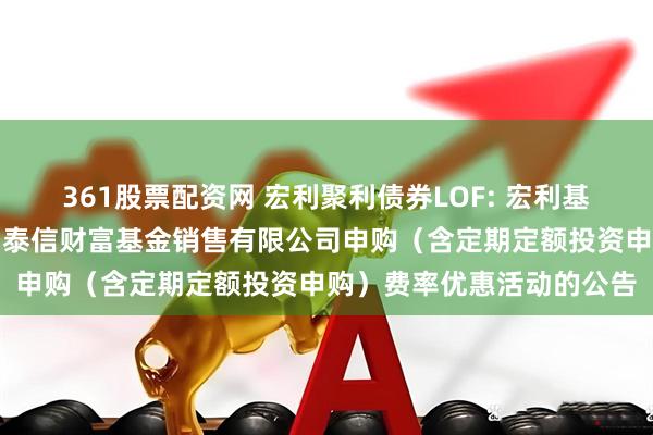 361股票配资网 宏利聚利债券LOF: 宏利基金管理有限公司关于参加泰信财富基金销售有限公司申购（含定期定额投资申购）费率优惠活动的公告