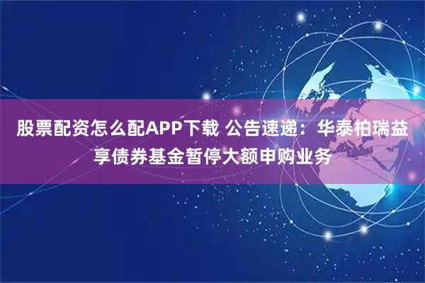 股票配资怎么配APP下载 公告速递:华泰柏瑞益享债券基金暂停大额申购业务
