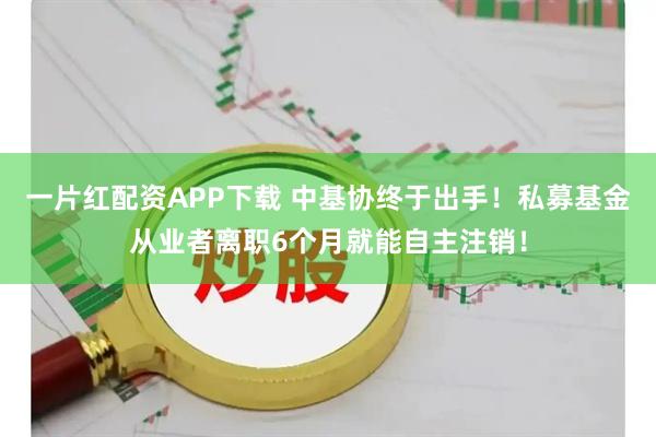 一片红配资APP下载 中基协终于出手！私募基金从业者离职6个月就能自主注销！