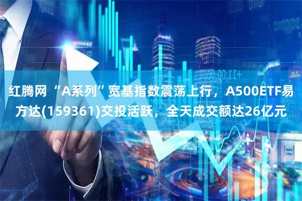 红腾网 “A系列”宽基指数震荡上行，A500ETF易方达(159361)交投活跃，全天成交额达26亿元