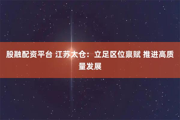 股融配资平台 江苏太仓:立足区位禀赋 推进高质量发展